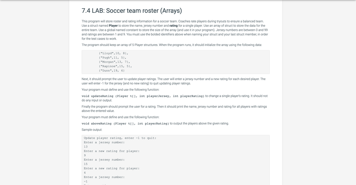 7.4 LAB: Soccer team roster (Arrays)
This program will store roster and rating information for a soccer team. Coaches rate players during tryouts to ensure a balanced team.
Use a struct named Player to store the name, jersey number and rating for a single player. Use an array of struct to store the data for the
entire team. Use a global named constant to store the size of the array (and use it in your program). Jersey numbers are between 0 and 99
and ratings are between 1 and 9. You must use the bolded identifiers above when naming your struct and your last struct member, in order
for the test cases to work.
The program should keep an array of 5 Player structures. When the program runs, it should initialize the array using the following data:
{"Lloyd", 10, 8},
{"Pugh", 11, 5},
{"Morgan", 13, 7},
{"Rapinoe",15, 5},
{"Dunn", 19, 6}
Next, it should prompt the user to update player ratings. The user will enter a jersey number and a new rating for each desired player. The
user will enter -1 for the jersey (and no new rating) to quit updating player ratings.
Your program must define and use the following function:
void updateRating (Player t[], int player Jersey, int playerRating) to change a single player's rating. It should not
do any input or output.
Finally the program should prompt the user for a rating. Then it should print the name, jersey number and rating for all players with ratings
above the entered value.
Your program must define and use the following function:
void aboveRating (Player t[], int playerRating) to output the players above the given rating.
Sample output:
Update player rating, enter -1 to quit:
Enter a jersey number:
13
Enter a new rating for player:
9
Enter a jersey number:
15
Enter a new rating for player:
4
Enter a jersey number:
-1