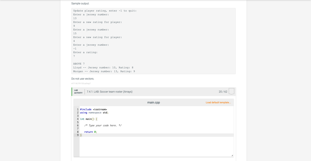 Sample output:
Update player rating, enter -1 to quit:
Enter a jersey number:
13
Enter a new rating for player:
9
Enter a jersey number:
15
Enter a new rating for player:
4
Enter a jersey number:
-1
Enter a rating:
7
ABOVE 7
Lloyd Jersey number: 10, Rating: 8
Morgan
Jersey number: 13, Rating: 9
Do not use vectors.
417118.2791720.qx3zqy7
LAB
ACTIVITY
1 #include <iostream>
2 using namespace std;
3
4 int main() {
6% VSST
5
7.4.1: LAB: Soccer team roster (Arrays)
6 /* Type your code here. */
7
8 return 0;
9}
main.cpp
20 / 62
Load default template...