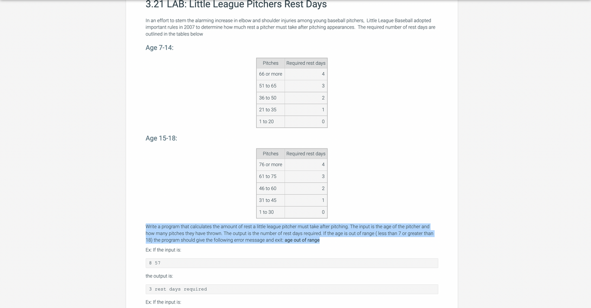 3.21 LAB: Little League Pitchers Rest Days
In an effort to stem the alarming increase in elbow and shoulder injuries among young baseball pitchers, Little League Baseball adopted
important rules in 2007 to determine how much rest a pitcher must take after pitching appearances. The required number of rest days are
outlined in the tables below
Age 7-14:
Age 15-18:
8 57
the output is:
3 rest days required.
Pitches
Ex: If the input is:
66 or more
51 to 65
36 to 50
21 to 35
1 to 20
Pitches
76 or more
61 to 75
46 to 60
31 to 45
1 to 30
Required rest days
4
3
2
1
O
Required rest days
4
3
Write a program that calculates the amount of rest a little league pitcher must take after pitching. The input is the age of the pitcher and
how many pitches they have thrown. The output is the number of rest days required. If the age is out of range (less than 7 or greater than
18) the program should give the following error message and exit: age out of range
Ex: If the input is:
2
1
0