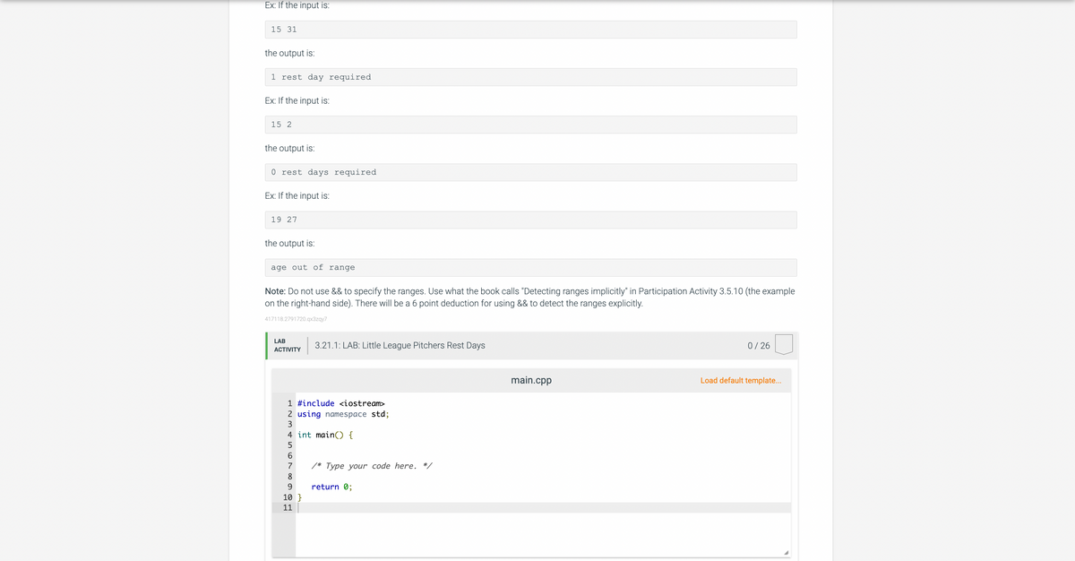 Ex: If the input is:
15 31
the output is:
1 rest day required
Ex: If the input is:
15 2
the output is:
0 rest days required.
Ex: If the input is:
19 27
the output is:
age out of range
Note: Do not use && to specify the ranges. Use what the book calls "Detecting ranges implicitly" in Participation Activity 3.5.10 (the example
on the right-hand side). There will be a 6 point deduction for using && to detect the ranges explicitly.
417118.2791720.qx3zqy7
LAB
ACTIVITY
3.21.1: LAB: Little League Pitchers Rest Days
1 #include <iostream>
2 using namespace std;
3
4 int main() {
5
6
7
8
9
10}
11
/* Type your code here. */
return 0;
main.cpp
0/26
Load default template...