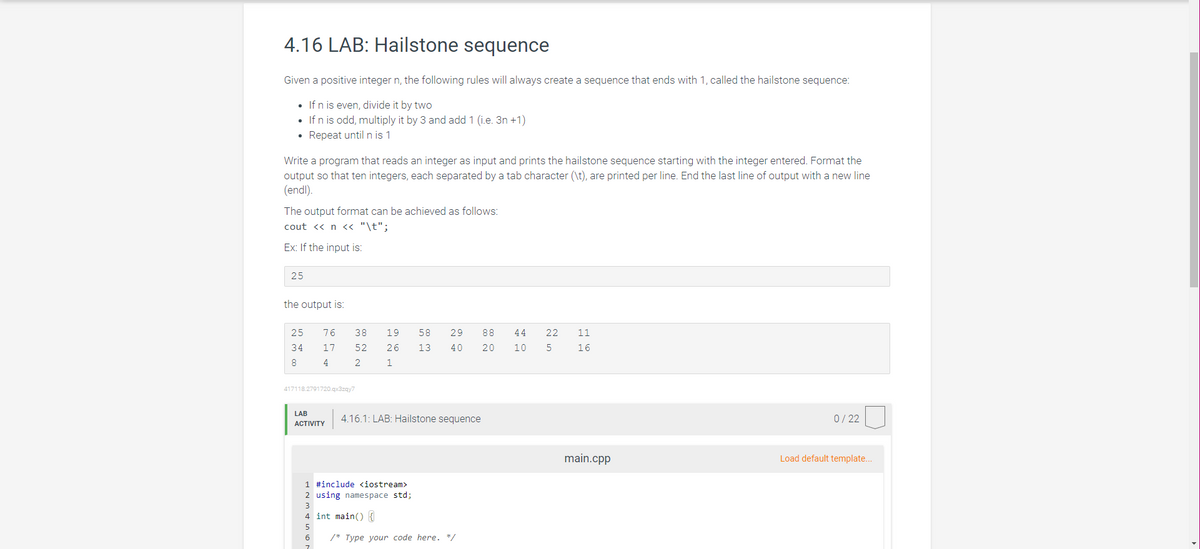 4.16 LAB: Hailstone sequence
Given a positive integer n, the following rules will always create a sequence that ends with 1, called the hailstone sequence:
• If n is even, divide it by two
• If n is odd, multiply it by 3 and add 1 (i.e.3n +1)
• Repeat until n is 1
Write a program that reads an integer as input and prints the hailstone sequence starting with the integer entered. Format the
output so that ten integers, each separated by a tab character (\t), are printed per line. End the last line of output with a new line
(endl).
The output format can be achieved as follows:
cout << n << "\t";
Ex: If the input is:
25
the output is:
25 76
34 17
8
4
417118.2791720.qx3zqy7
LAB
ACTIVITY
38
52
2
6
19 58 29 88
26 13 40 20 10
1
4.16.1: LAB: Hailstone sequence
1 #include <iostream>
2 using namespace std;
4 int main() {
44 22 11
5
16
/* Type your code here. */
main.cpp
0/22
Load default template...