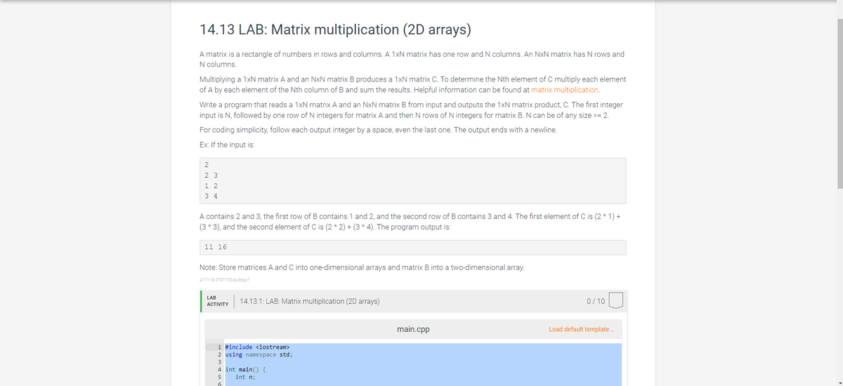 14.13 LAB: Matrix multiplication (2D arrays)
A matrix is a rectangle of numbers in rows and columns. A 1xN matrix has one row and N columns. An NxN matrix has N rows and
N columns.
Multiplying a 1xN matrix A and an NxN matrix B produces a 1xN matrix C. To determine the Nth element of C multiply each element
of A by each element of the Nth column of B and sum the results. Helpful information can be found at matrix multiplication.
Write a program that reads a 1xN matrix A and an NxN matrix B from input and outputs the 1xN matrix product, C. The first integer
input is N, followed by one row of N integers for matrix A and then N rows of N integers for matrix B. N can be of any size >= 2.
For coding simplicity, follow each output integer by a space, even the last one. The output ends with a newline.
Ex: If the input is:
2
23
12
34
A contains 2 and 3, the first row of B contains 1 and 2, and the second row of B contains 3 and 4. The first element of C is (2 * 1) +
(3 * 3), and the second element of C is (2*2)+(3 * 4). The program output is:
11 16
Note: Store matrices A and C into one-dimensional arrays and matrix B into a two-dimensional array.
417118.2791720.qx3zqy7
LAB
ACTIVITY
14.13.1: LAB: Matrix multiplication (2D arrays)
1 #include <iostream>
2 using namespace std;
3
4 int main() {
5
int n;
6
main.cpp
0/10
Load default template...