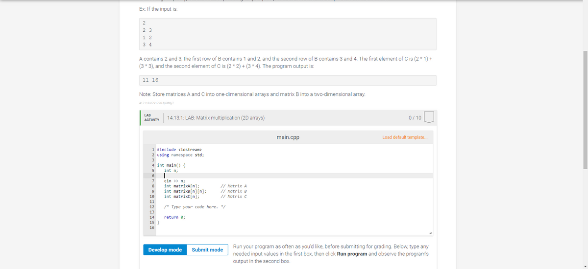 Ex: If the input is:
2
2
3
1
2
34
A contains 2 and 3, the first row of B contains 1 and 2, and the second row of B contains 3 and 4. The first element of C is (2 * 1) +
(3 * 3), and the second element of C is (2*2)+(3 * 4). The program output is:
11 16
Note: Store matrices A and C into one-dimensional arrays and matrix B into a two-dimensional array.
417118.2791720.qx3zqy7
LAB
ACTIVITY
14.13.1: LAB: Matrix multiplication (2D arrays)
1 #include <iostream>
2 using namespace std;
3
4 int main() {
5
int n;
6
7
8
9
10
11
12
13
14
15 }
16
|
cin >>n;
int matrixA[n];
int matrixB[n][n];
int matrixC [n];
/* Type your code here. */
return 0;
// Matrix A
// Matrix B
// Matrix C
Develop mode Submit mode
main.cpp
0/10
Load default template...
Run your program as often as you'd like, before submitting for grading. Below, type any
needed input values in the first box, then click Run program and observe the program's
output in the second box.
