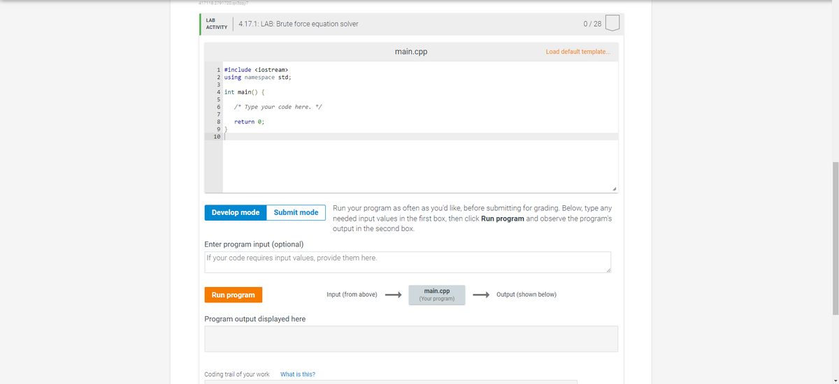 417118.2791720.qx3zqy7
LAB
ACTIVITY
4.17.1: LAB: Brute force equation solver
1 #include <iostream>
2 using namespace std;
4 int main() {
5
6
7
8
9
10
/* Type your code here. */
return 0;
Develop mode Submit mode
Enter program input (optional)
If your code requires input values, provide them here.
Run program
Program output displayed here
Coding trail of your work What is this?
main.cpp
Run your program as often as you'd like, before submitting for grading. Below, type any
needed input values in the first box, then click Run program and observe the program's
output in the second box.
Input (from above) ->
main.cpp
(Your program)
0/28
Load default template...
Output (shown below)