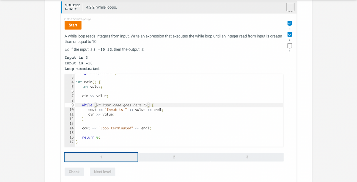 CHALLENGE 4.2.2: While loops.
ACTIVITY
417118.2791720.qx3zqy7
Start
A while loop reads integers from input. Write an expression that executes the while loop until an integer read from input is greater
than or equal to 10.
Ex: If the input is 3 -10 23, then the output is:
Input is 3
Input is -10
Loop terminated
3
4 int main() {
5
int value;
cin >> value;
while * Your code goes here * {
"1
cout << "Input is << value << endl;
cin >> value;
567668
8
9
10
11
12
13
14
15
16
17}
Check
}
cout << "Loop terminated" << endl;
return 0;
1
Next level
2
3
1
2
N
3