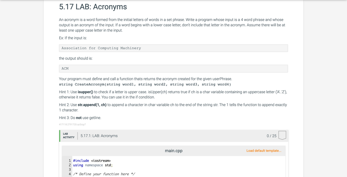 5.17 LAB: Acronyms
An acronym is a word formed from the initial letters of words in a set phrase. Write a program whose input is a 4 word phrase and whose
output is an acronym of the input. If a word begins with a lower case letter, don't include that letter in the acronym. Assume there will be at
least one upper case letter in the input.
Ex: If the input is:
Association for Computing Machinery
the output should is:
ACM
Your program must define and call a function thats returns the acronym created for the given userPhrase.
string CreateAcronym (string wordl, string word2, string word3, string word4)
Hint 1: Use isupper() to check if a letter is upper case. isUpper(ch) returns true if ch is a char variable containing an uppercase letter ('A'..'Z'),
otherwise it returns false. You can use it in the if condition.
Hint 2: Use str.append(1, ch) to append a character in char variable ch to the end of the string str. The 1 tells the function to append exactly
1 character.
Hint 3: Do not use getline.
417118.2791720.qx3zqy7
LAB
ACTIVITY
5.17.1: LAB: Acronyms
1 #include <iostream>
2 using namespace std;
3
4 /* Define your function here */
main.cpp
0/25
Load default template...