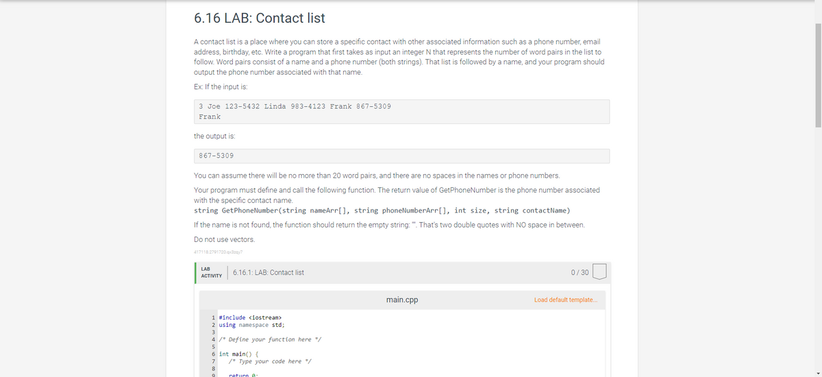 6.16 LAB: Contact list
A contact list is a place where you can store a specific contact with other associated information such as a phone number, email
address, birthday, etc. Write a program that first takes as input an integer N that represents the number of word pairs in the list to
follow. Word pairs consist of a name and a phone number (both strings). That list is followed by a name, and your program should
output the phone number associated with that name.
Ex: If the input is:
3 Joe 123-5432 Linda 983-4123 Frank 867-5309
Frank
the output is:
867-5309
You can assume there will be no more than 20 word pairs, and there are no spaces in the names or phone numbers.
Your program must define and call the following function. The return value of GetPhoneNumber is the phone number associated
with the specific contact name.
string GetPhone Number (string nameArr[], string phoneNumberArr[], int size, string contactName)
If the name is not found, the function should return the empty string: "". That's two double quotes with NO space in between.
Do not use vectors.
417118.2791720.qx3zqy7
LAB
ACTIVITY
6.16.1: LAB: Contact list
1 #include <iostream>
2 using namespace std;
4 /* Define your function here */
5
6 int main() {
7
8
9
/* Type your code here */
return A
main.cpp
0/30
Load default template...