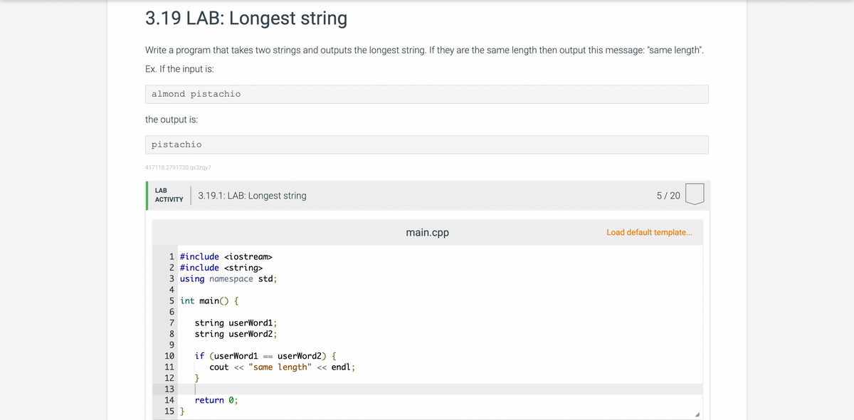 3.19 LAB: Longest string
Write a program that takes two strings and outputs the longest string. If they are the same length then output this message: "same length".
Ex. If the input is:
almond pistachio
the output is:
pistachio
417118.2791720.qx3zqy7
LAB
ACTIVITY
3.19.1: LAB: Longest string
1 #include <iostream>
2 #include <string>
3 using namespace std;
4
5
6
7
8
9
10
11
12
13
14
15 }
int main() {
string userWord1;
string userWord2;
if (userWord1 userWord2) {
cout << "same length" << endl;
}
return 0;
==
main.cpp
5/20
Load default template...