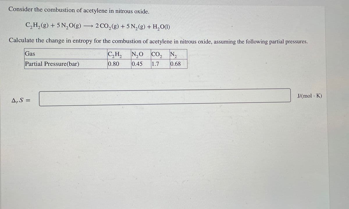 Consider the combustion of acetylene in nitrous oxide.
C2H2(g) + 5 N2O(g) 2 CO2(g) + 5 N2(g) + H2O(1)
Calculate the change in entropy for the combustion of acetylene in nitrous oxide, assuming the following partial pressures.
Gas
Partial Pressure(bar)
C₂H₂
N₂O
CO₂ N₂
0.80
0.45
1.7 0.68
A,S=
J/(mol K)