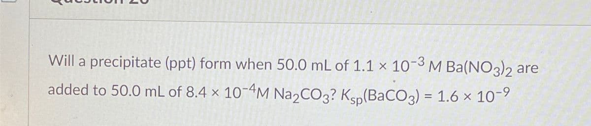 Will a precipitate (ppt) form when 50.0 mL of 1.1 x 10-3 M Ba(NO3)2 are
added to 50.0 mL of 8.4 × 10-4M Na2CO3? Ksp(BaCO3) = 1.6 × 10-9