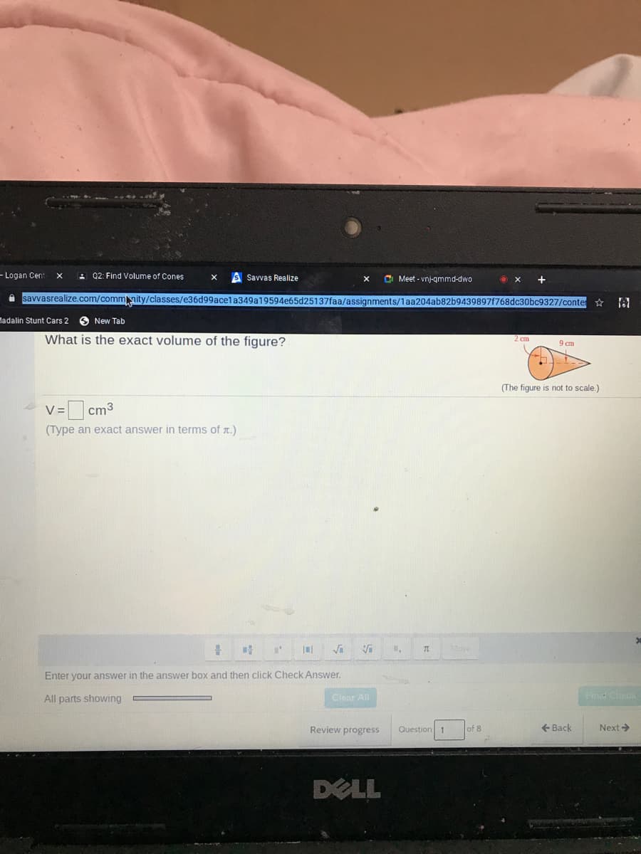 - Logan Cent
2 Q2: Find Volume of Cones
S Savvas Realize
C Meet - vnj-qmmd-dwo
A savvasrealize.com/commmity/classes/e36d99acela349a19594e65d25137faa/assignments/1aa204ab82b9439897f768dc30bc9327/conte
Madalin Stunt Cars 2
O New Tab
What is the exact volume of the figure?
2 cm
9 cm
(The figure is not to scale.)
V = cm3
(Type an exact answer in terms of r.)
More
Enter your answer in the answer box and then click Check Answer.
All parts showing
Clear All
Find Check
Review progress
Question 1
of 8
+ Back
Next>
DELL
