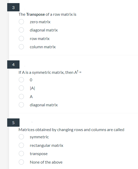 3
The Transpose of a row matrix is
zero matrix
diagonal matrix
row matrix
column matrix
4
If A is a symmetric matrix, then At =
|A|
A
diagonal matrix
Matrices obtained by changing rows and columns are called
symmetric
rectangular matrix
transpose
None of the above
