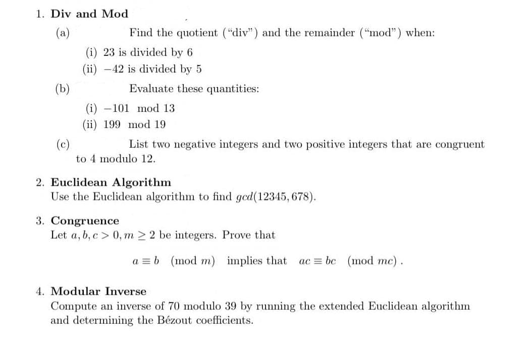 1. Div and Mod
(a)
Find the quotient ("div") and the remainder ("mod") when:
(i) 23 is divided by 6
(ii) -42 is divided by 5
(b)
Evaluate these quantities:
(i) –101 mod 13
(ii) 199 mod 19
(c)
to 4 modulo 12.
List two negative integers and two positive integers that are congruent
2. Euclidean Algorithm
Use the Euclidean algorithm to find gcd(12345, 678).
3. Congruence
Let a, b, c> 0, m > 2 be integers. Prove that
a = b (mod m)
implies that
ac = bc (mod mc).
4. Modular Inverse
Compute an inverse of 70 modulo 39 by running the extended Euclidean algorithm
and determining the Bézout coefficients.
