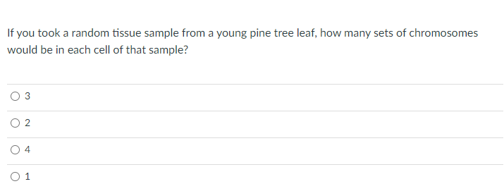 If you took a random tissue sample from a young pine tree leaf, how many sets of chromosomes
would be in each cell of that sample?
O 2
O 4
O 1
