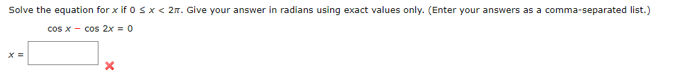 Solve the equation for x if 0 <x < 2n. Give your answer in radians using exact values only. (Enter your answers as a comma-separated list.)
cos x - cos 2x = 0
X =
