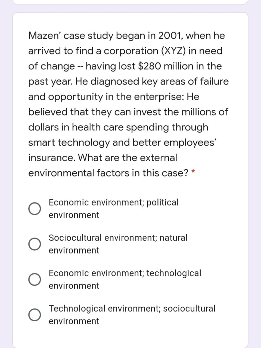 Mazen' case study began in 2001, when he
arrived to find a corporation (XYZ) in need
of change - having lost $280 million in the
past year. He diagnosed key areas of failure
and opportunity in the enterprise: He
believed that they can invest the millions of
dollars in health care spending through
smart technology and better employees'
insurance. What are the external
environmental factors in this case? *
Economic environment; political
environment
Sociocultural environment; natural
environment
Economic environment; technological
environment
Technological environment; sociocultural
environment
