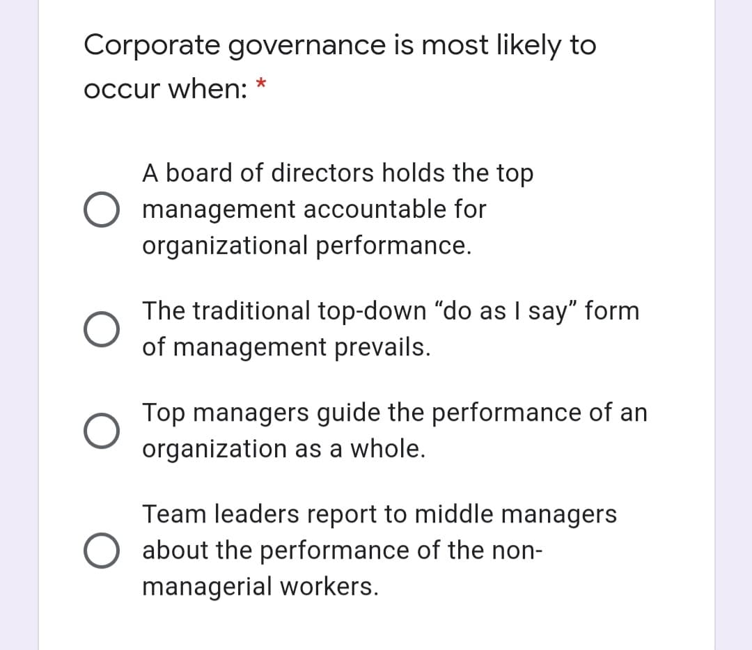 Corporate governance is most likely to
occur when: *
A board of directors holds the top
management accountable for
organizational performance.
The traditional top-down "do as I say" form
of management prevails.
Top managers guide the performance of an
organization as a whole.
Team leaders report to middle managers
about the performance of the non-
managerial workers.
