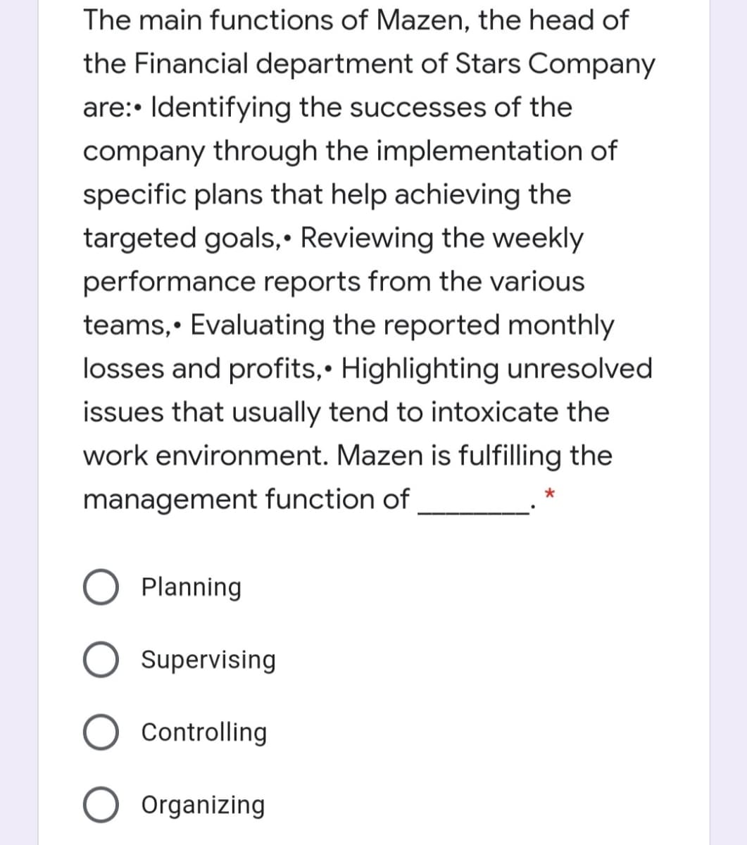 The main functions of Mazen, the head of
the Financial department of Stars Company
are:• Identifying the successes of the
company through the implementation of
specific plans that help achieving the
targeted goals,• Reviewing the weekly
performance reports from the various
teams,• Evaluating the reported monthly
losses and profits,• Highlighting unresolved
issues that usually tend to intoxicate the
work environment. Mazen is fulfilling the
management function of
Planning
Supervising
Controlling
Organizing
