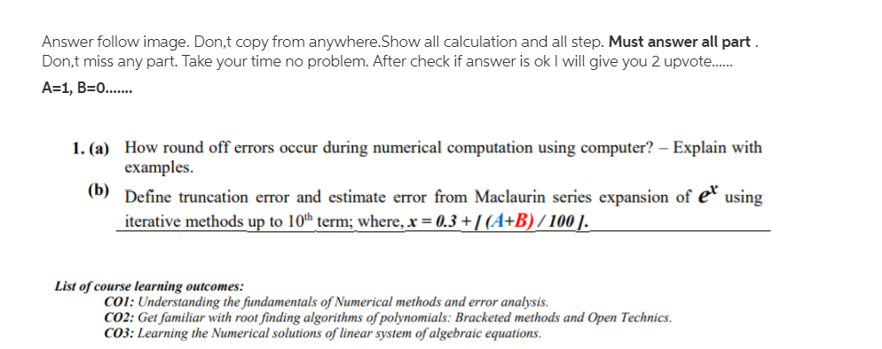 Answer follow image. Don,t copy from anywhere.Show all calculation and all step. Must answer all part .
Don,t miss any part. Take your time no problem. After check if answer is ok I will give you 2 upvote.
A=1, B=0...
1. (a) How round off errors occur during numerical computation using computer? – Explain with
examples.
(b) Define truncation error and estimate error from Maclaurin series expansion of e
iterative methods up to 10th term; where, x = 0.3 + I(4+B) / 100 ].
using
List of course learning outcomes:
CO1: Understanding the fundamentals of Numerical methods and error analysis.
CO2: Get familiar with root finding algorithms of polynomials: Bracketed methods and Open Technics.
CO3: Learning the Numerical solutions of linear system of algebraic equations.
