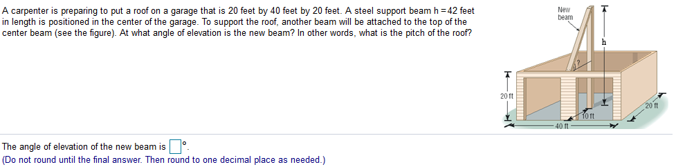 A carpenter is preparing to put a roof on a garage that is 20 feet by 40 feet by 20 feet. A steel support beam h = 42 feet
in length is positioned in the center of the garage. To support the roof, another beam will be attached to the top of the
center beam (see the figure). At what angle of elevation is the new beam? In other words, what is the pitch of the roof?
New
beam
20 1t
20 ft
40 ft
The angle of elevation of the new beam is.
(Do not round until the final answer. Then round to one decimal place as needed.)
