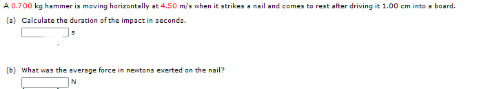 A 0.700 kg hammer is moving horizontally at 4.50 m/s when it strikes a nail and comes to rest after driving it 1.00 cm into a board.
(a) Calculate the duration of the impact in seconds.
(b) What was the average force in newtons exerted on the nail?
