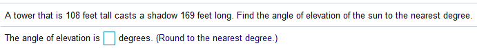 A tower that is 108 feet tall casts a shadow 169 feet long. Find the angle of elevation of the sun to the nearest degree.
The angle of elevation is
degrees. (Round to the nearest degree.)
