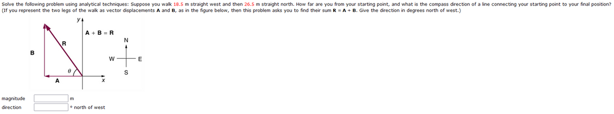 Solve the following problem using analytical techniques: Suppose you walk 18.5 m straight west and then 26.5 m straight north. How far are you from your starting point, and what is the compass direction of a line connecting your starting point to your final position?
(If you represent the two legs of the walk as vector displacements A and B, as in the figure below, then this problem asks you to find their sum R = A + B. Give the direction in degrees north of west.)
y A
A + B = R
R
B
W
E
S
A
magnitude
m
direction
o north of west
