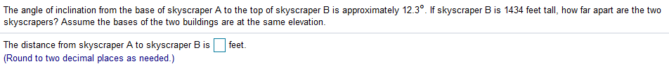 The angle of inclination from the base of skyscraper A to the top of skyscraper B is approximately 12.3°. If skyscraper B is 1434 feet tall, how far apart are the two
skyscrapers? Assume the bases of the two buildings are at the same elevation.
The distance from skyscraper A to skyscraper B is
(Round to two decimal places as needed.)
feet.
