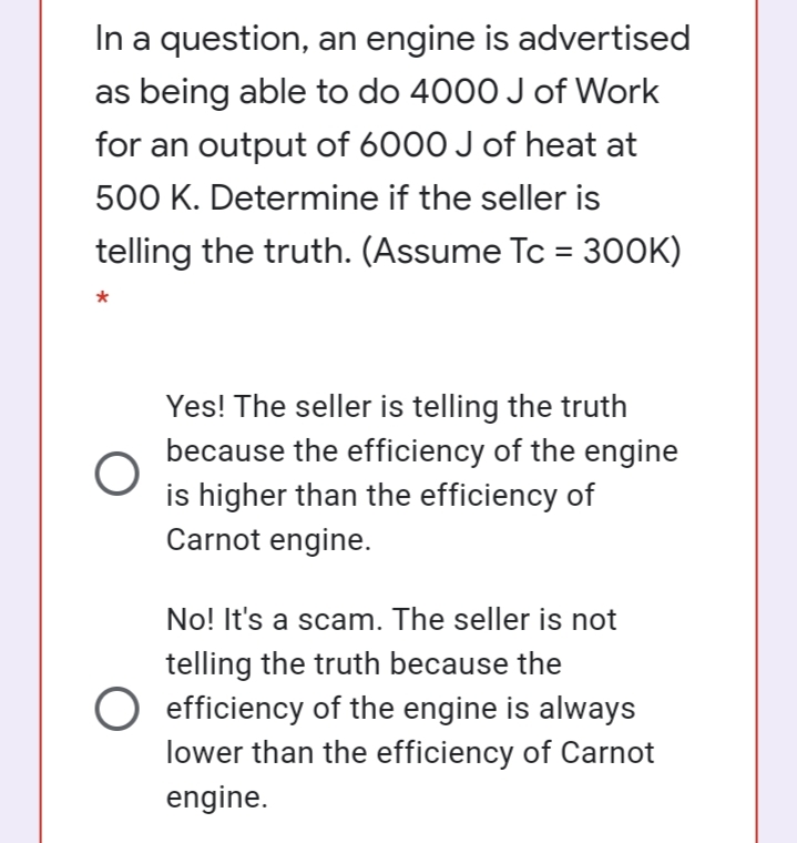 In a question, an engine is advertised
as being able to do 4000 Jof Work
for an output of 6000 J of heat at
500 K. Determine if the seller is
telling the truth. (Assume Tc = 300K)
%3D
*
Yes! The seller is telling the truth
because the efficiency of the engine
is higher than the efficiency of
Carnot engine.
No! It's a scam. The seller is not
telling the truth because the
O efficiency of the engine is always
lower than the efficiency of Carnot
engine.
