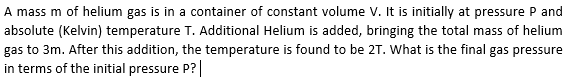 A mass m of helium gas is in a container of constant volume V. It is initially at pressure P and
absolute (Kelvin) temperature T. Additional Helium is added, bringing the total mass of helium
gas to 3m. After this addition, the temperature is found to be 2T. What is the final gas pressure
in terms of the initial pressure P?|
