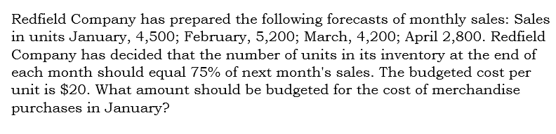 Redfield Company has prepared the following forecasts of monthly sales: Sales
in units January, 4,500; February, 5,200; March, 4,200; April 2,800. Redfield
Company has decided that the number of units in its inventory at the end of
each month should equal 75% of next month's sales. The budgeted cost per
unit is $20. What amount should be budgeted for the cost of merchandise
purchases in January?
