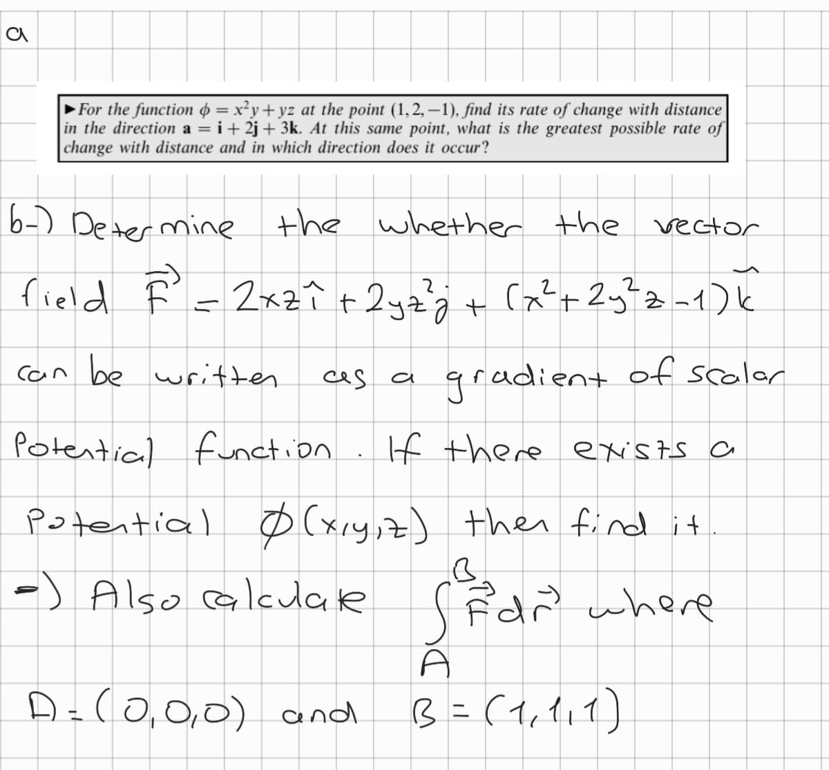 a
►For the function = x²y+yz at the point (1,2,−1), find its rate of change with distance
in the direction a = i +2j+ 3k. At this same point, what is the greatest possible rate of
change with distance and in which direction does it occur?
6-) Determine the whether the
field À = 2xzł + 2yz²z² + (x² + 2y²z-1) k
can be written
gradient of scalar
Potential
function
If there exists a
potential Ø (x,y,z) then find it
B
-) Also calculare (dr³ where
elde
ces
a
A
D = (0,0,0) and B = (1₁ 111)
vector