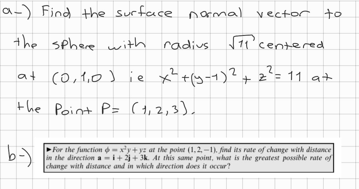 a-) Find the surface
the sphere with
at
b-)
(0,1,0) ie
normal
ie x²
radius
√11' centered
2
x² + (y-7) ² + 2² = 11 at
the Point P= (1, 2, 3),
vector to
►For the function = x²y+yz at the point (1,2,−1), find its rate of change with distance
in the direction a = i +2j+ 3k. At this same point, what is the greatest possible rate of
change with distance and in which direction does it occur?