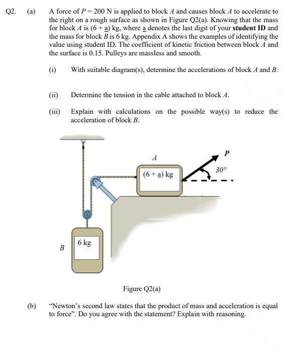 A force of P = 200N is applied to block A and causes block A to accelerate to
the right on a rough surface as shown in Figure Q2(a). Knowing that the mass
for block A is (6 + a) kg, where a denotes the last digit of your student ID and
the mass for block B is 6 kg. Appendix A shows the examples of identifying the
value using student ID. The coefficient of kinetic friction between block A and
the surface is 0.15. Pulleys are massless and smooth.
Q2.
(a)
(i)
With suitable diagram(s), determine the accelerations of block A and B.
(ii)
Determine the tension in the cable attached to block A.
(iii) Explain with calculations on the possible way(s) to reduce the
acceleration of block B.
A
30°
(6 + a) kg
6 kg
B
Figure Q2(a)
(b)
"Newton's second law states that the product of mass and acceleration is equal
to force". Do you agree with the statement? Explain with reasoning.
