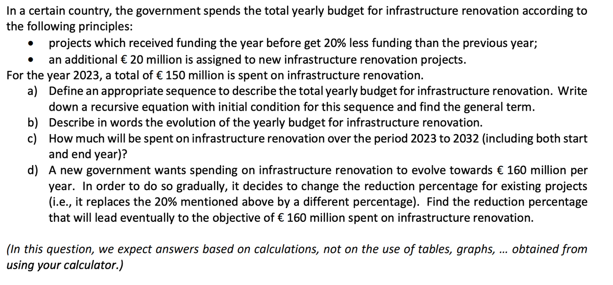 In a certain country, the government spends the total yearly budget for infrastructure renovation according to
the following principles:
projects which received funding the year before get 20% less funding than the previous year;
●
an additional € 20 million is assigned to new infrastructure renovation projects.
For the year 2023, a total of € 150 million is spent on infrastructure renovation.
a)
Define an appropriate sequence to describe the total yearly budget for infrastructure renovation. Write
down a recursive equation with initial condition for this sequence and find the general term.
b) Describe in words the evolution of the yearly budget for infrastructure renovation.
c)
How much will be spent on infrastructure renovation over the period 2023 to 2032 (including both start
and end year)?
d) A new government wants spending on infrastructure renovation to evolve towards € 160 million per
year. In order to do so gradually, it decides to change the reduction percentage for existing projects
(i.e., it replaces the 20% mentioned above by a different percentage). Find the reduction percentage
that will lead eventually to the objective of € 160 million spent on infrastructure renovation.
(In this question, we expect answers based on calculations, not on the use of tables, graphs, ... obtained from
using your calculator.)