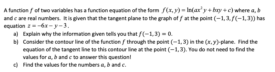 A function f of two variables has a function equation of the form f(x, y) = ln(ax²y + bxy + c) where a, b
and c are real numbers. It is given that the tangent plane to the graph off at the point (−1, 3, ƒ(−1, 3)) has
equation z = -6x-y-3.
a) Explain why the information given tells you that f(-1, 3) = 0.
b) Consider the contour line of the function f through the point (-1, 3) in the (x, y)-plane. Find the
equation of the tangent line to this contour line at the point (-1, 3). You do not need to find the
values for a, b and c to answer this question!
c) Find the values for the numbers a, b and c.