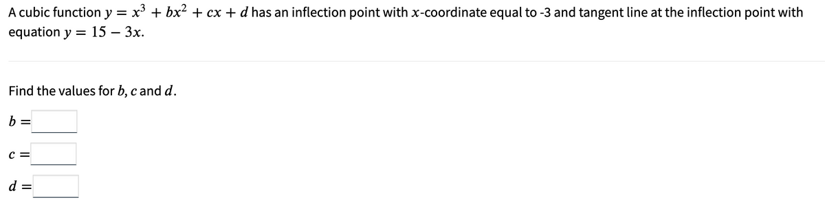 A cubic function y = x³ + bx² + cx + d has an inflection point with x-coordinate equal to -3 and tangent line at the inflection point with
equation y = 15 - 3x.
Find the values for b, c and d.
b =
C =
d =