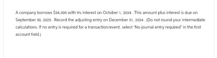 A company borrows $34,000 with 9% interest on October 1, 2024. This amount plus interest is due on
September 30, 2025. Record the adjusting entry on December 31, 2024. (Do not round your intermediate
calculations. If no entry is required for a transaction/event, select "No journal entry required" in the first
account field.)