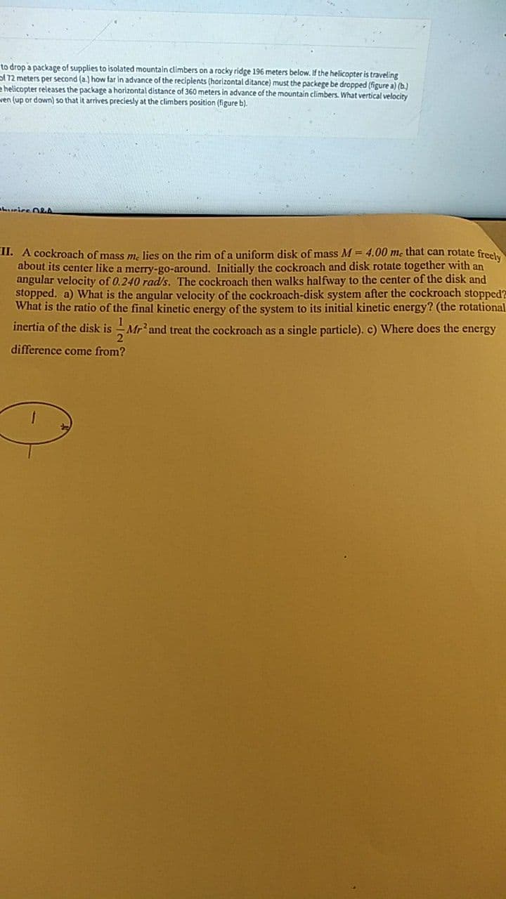 to drop a package of supplies to isolated mountain climbers on a rocky ridge 196 meters below, If the helicopter is traveling
of 72 meters per second (a.) how far in advance of the reciplents (horlizontal ditance) must the packege be dropped (figure a) (b.)
e helicopter releases the package a horizontal distance of 360 meters in advance of the mountain climbers. What vertical velocity
ven (up or down) so that it arrives preciesly at the climbers position (figure b).
hrice O2A
II. A cockroach of mass m. lies on the rim of a uniform disk of mass M = 4.00 m. that can rotate freely
about its center like a merry-go-around. Initially the cockroach and disk rotate together with an
angular velocity of 0.240 rad/s. The cockroach then walks halfway to the center of the disk and
stopped. a) What is the angular velocity of the cockroach-disk system after the cockroach stopped?
What is the ratio of the final kinetic energy of the system to its initial kinetic energy? (the rotational
inertia of the disk is
Mr'and treat the cockroach as a single particle). c) Where does the energy
difference come from?
