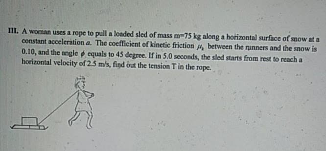 III. A woman uses a rope to pull a loaded sled of mass m=75 kg along a horizontal surface of snow at a
constant acceleration a. The coefficient of kinetic friction u, between the runners and the snow is
0.10, and the angle p equals to 45 degree. If in 5.0 seconds, the sled starts from rest to reach a
horizontal velocity of 2.5 m/s, find out the tension T in the rope.
