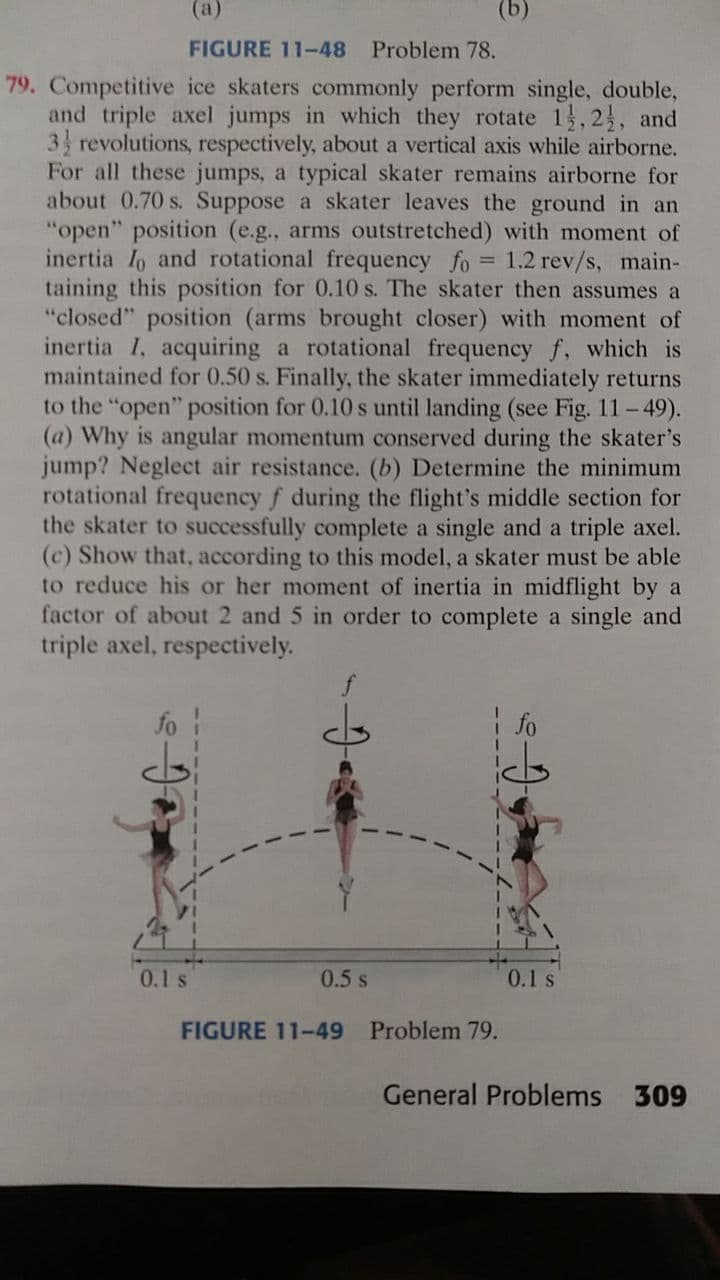 (a)
FIGURE 11-48 Problem 78.
79. Competitive ice skaters commonly perform single, double,
and triple axel jumps in which they rotate 1,23, and
3 revolutions, respectively, about a vertical axis while airborne.
For all these jumps, a typical skater remains airborne for
about 0.70 s. Suppose a skater leaves the ground in an
"open" position (e.g., arms outstretched) with moment of
inertia Io and rotational frequency fo = 1.2 rev/s, main-
taining this position for 0.10 s. The skater then assumes a
"closed" position (arms brought closer) with moment of
inertia I, acquiring a rotational frequency f, which is
maintained for 0.50 s. Finally, the skater immediately returns
to the "open" position for 0.10 s until landing (see Fig. 11-49).
(a) Why is angular momentum conserved during the skater's
jump? Neglect air resistance. (b) Determine the minimum
rotational frequency f during the flight's middle section for
the skater to successfully complete a single and a triple axel.
(c) Show that, according to this model, a skater must be able
to reduce his or her moment of inertia in midflight by a
factor of about 2 and 5 in order to complete a single and
triple axel, respectively.
fo
| fo
0.1s
0.5 s
0.1 s
FIGURE 11-49
Problem 79.
General Problems
309
