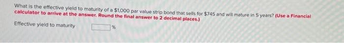 What is the effective yield to maturity of a $1,000 par value strip bond that sells for $745 and will mature in 5 years? (Use a Financial
calculator to arrive at the answer. Round the final answer to 2 decimal places.)
Effective yield to maturity