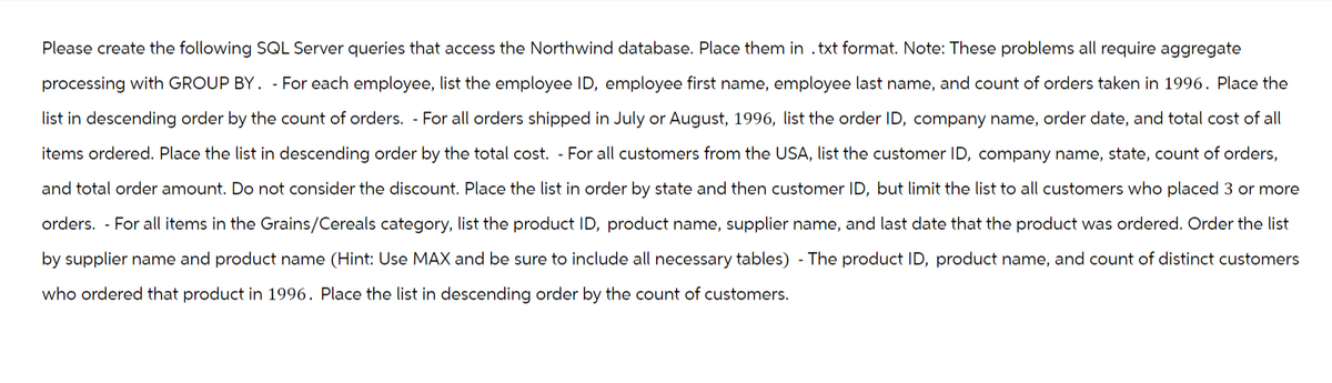 Please create the following SQL Server queries that access the Northwind database. Place them in .txt format. Note: These problems all require aggregate
processing with GROUP BY. - For each employee, list the employee ID, employee first name, employee last name, and count of orders taken in 1996. Place the
list in descending order by the count of orders. - For all orders shipped in July or August, 1996, list the order ID, company name, order date, and total cost of all
items ordered. Place the list in descending order by the total cost. For all customers from the USA, list the customer ID, company name, state, count of orders,
and total order amount. Do not consider the discount. Place the list in order by state and then customer ID, but limit the list to all customers who placed 3 or more
orders. For all items in the Grains/Cereals category, list the product ID, product name, supplier name, and last date that the product was ordered. Order the list
by supplier name and product name (Hint: Use MAX and be sure to include all necessary tables) - The product ID, product name, and count of distinct customers
who ordered that product in 1996. Place the list in descending order by the count of customers.