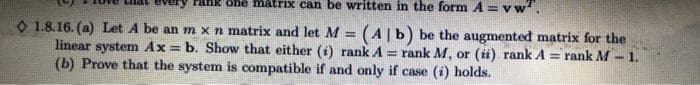 one matrix can be written in the form A = vw².
1.8.16. (a) Let A be an m x n matrix and let M = (A | b) be the augmented matrix for the
linear system Ax= b. Show that either (i) rank A = 1 rank M, or (ii) rank A = rank M
(b) Prove that the system is compatible if and only if case (i) holds.
www.
1.