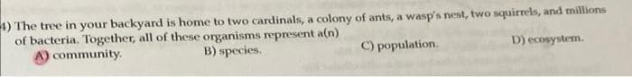4) The tree in your backyard is home to two cardinals, a colony of ants, a wasp's nest, two squirrels, and millions
of bacteria. Together, all of these organisms represent a(n)
A) community.
B) species.
C) population.
D) ecosystem.