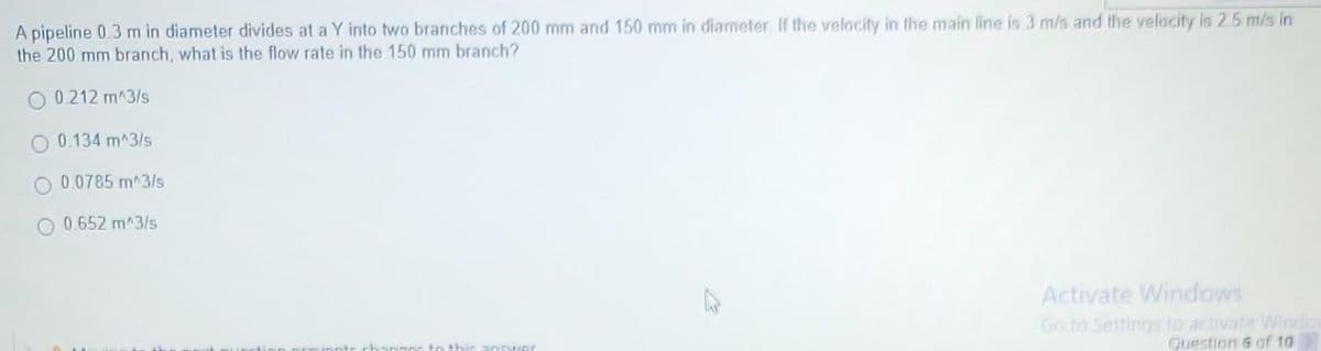 A pipeline 0.3 m in diameter divides at a Y into two branches of 200 mm and 150 mm in diameter. If the velocity in the main line is 3 m/s and the velocity is 2.5 m/s in
the 200 mm branch, what is the flow rate in the 150 mm branch?
0.212 m^3/s
0.134 m^3/s
0.0785 m^3/s
0.652 m^3/s
Activate Windows
Go to Settings to activate Windo
Question 6 of 10