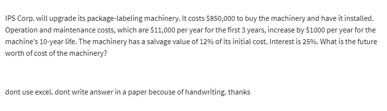 IPS Corp. will upgrade its package-labeling machinery. It costs $850,000 to buy the machinery and have it installed.
Operation and maintenance costs, which are $11,000 per year for the first 3 years, increase by $1000 per year for the
machine's 10-year life. The machinery has a salvage value of 12% of its initial cost. Interest is 25%. What is the future
worth of cost of the machinery?
dont use excel. dont write answer in a paper becouse of handwriting. thanks