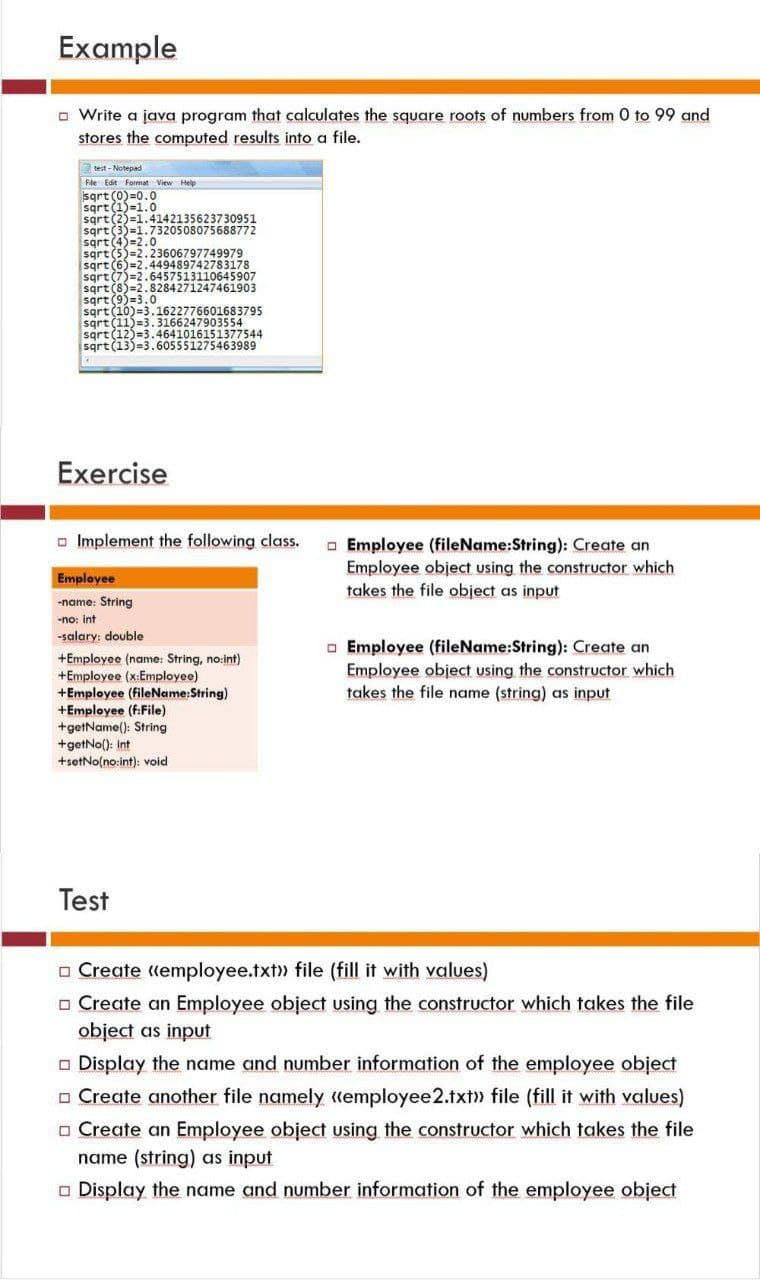 Example
□ Write a java program that calculates the square roots of numbers from 0 to 99 and
stores the computed results into a file.
test-Notepad
File Edit Format View Help
sqrt (0)=0.0
sqrt (1)=1.0
sqrt(2)=1.4142135623730951
sqrt (3)=1.7320508075688772
sqrt (4)=2.0
sqrt (5)=2.23606797749979
sqrt (6)=2.449489742783178
sqrt (7)=2.6457513110645907
sqrt (8)=2.8284271247461903
sqrt (9)=3.0
sqrt (10)=3.1622776601683795
sqrt (11)=3.3166247903554
sqrt (12)=3.4641016151377544
sqrt (13)=3.605551275463989
Exercise
Implement the following class.
Employee
-name: String
-no: int
-salary: double
+Employee (name: String, no:int)
+Employee (x:Employee)
+Employee (fileName:String)
+Employee (f:File)
+getName(): String
+getNo(): int
+setNo(no:int): void
Test
Employee (file Name:String): Create an
Employee object using the constructor which
takes the file object as input
Employee (fileName:String): Create an
Employee object using the constructor which
takes the file name (string) as input
Create "employee.txt>> file (fill it with values)
□ Create an Employee object using the constructor which takes the file
object as input
□ Display the name and number information of the employee object
Create another file namely "employee 2.txt>> file (fill it with values)
□ Create an Employee object using the constructor which takes the file
name (string) as input
□ Display the name and number information of the employee object