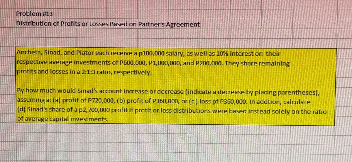 Problem #13
Distribution of Profits or Losses Based on Partner's Agreement
Ancheta, Sinad, and Piator each receive a p100,000 salary, as well as 10% interest on their
respective average investments of P600,000, P1,000,000, and P200,000. They share remaining
profits and losses in a 2:1:3 ratio, respectively.
By how much would Sinad's account increase or decrease (indicate a decrease by placing parentheses),
assuming a: (a) profit of P720,000, (b) profit of P360,000, or (c) loss pf P360,000. In addtion, calculate
(d) Sinad's share of a p2,700,000 profit if profit or loss distributions were based instead solely on the ratio
of average capital investments.