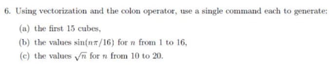 6. Using vectorization and the colon operator, use a single command each to generate:
(a) the first 15 cubes,
(b) the values sin(nr/16) for n from 1 to 16,
(c) the values √n for n from 10 to 20.